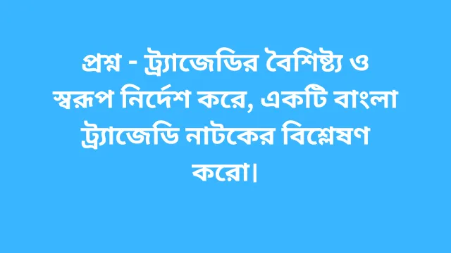 প্রশ্ন - ট্র্যাজেডির বৈশিষ্ট্য ও স্বরূপ নির্দেশ করে, একটি বাংলা ট্র্যাজেডি নাটকের বিশ্লেষণ করো।